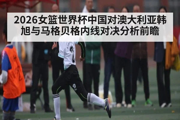 2026女篮世界杯中国对澳大利亚韩旭与马格贝格内线对决分析前瞻