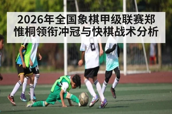 2026年全国象棋甲级联赛郑惟桐领衔冲冠与快棋战术分析