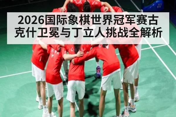 2026国际象棋世界冠军赛古克什卫冕与丁立人挑战全解析